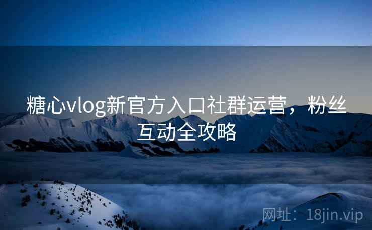 糖心vlog新官方入口社群运营,粉丝互动全攻略