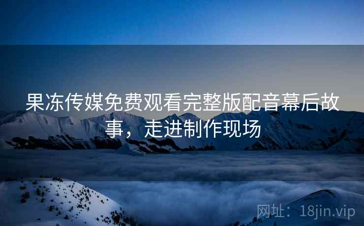 果冻传媒免费观看完整版配音幕后故事，走进制作现场