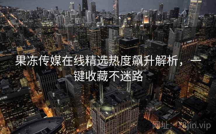 果冻传媒在线精选热度飙升解析，一键收藏不迷路