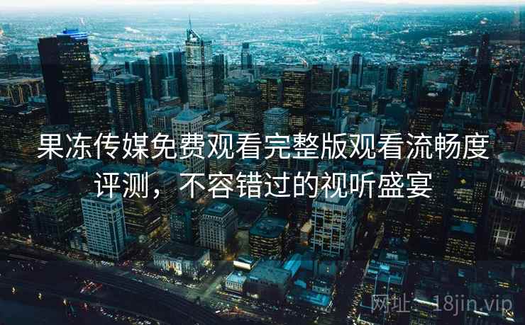 果冻传媒免费观看完整版观看流畅度评测,不容错过的视听盛宴