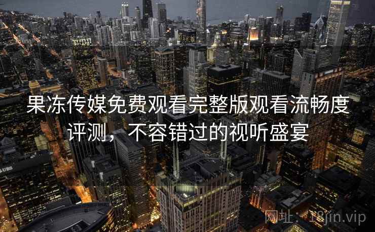 果冻传媒免费观看完整版观看流畅度评测,不容错过的视听盛宴