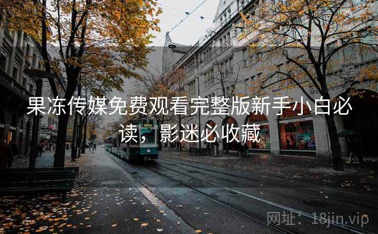 果冻传媒免费观看完整版新手小白必读，影迷必收藏